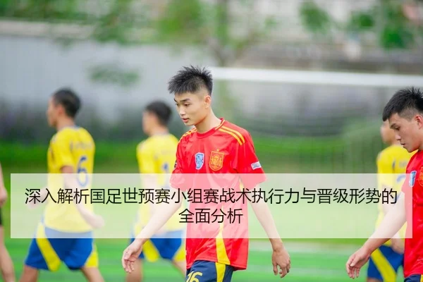 深入解析国足世预赛小组赛战术执行力与晋级形势的全面分析